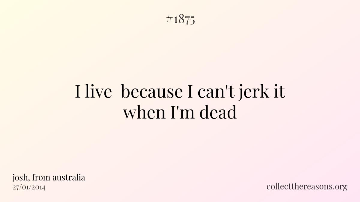 I live  because i can't jerk it when i'm dead