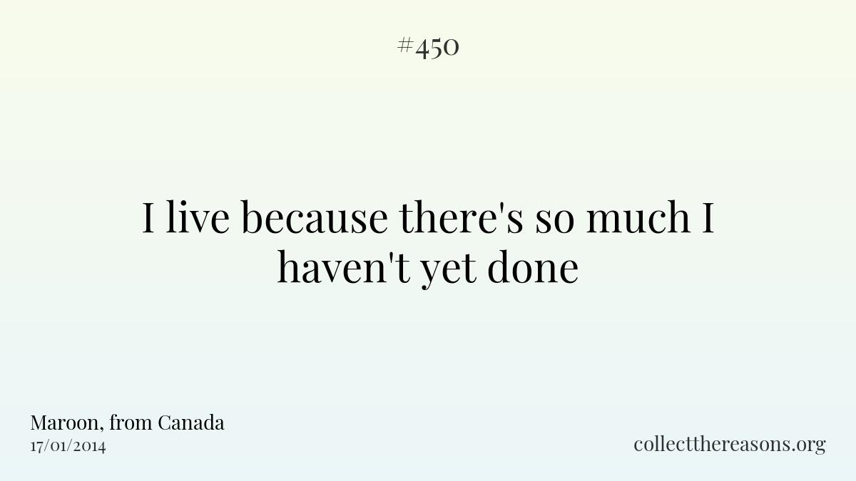I live because there's so much i haven't yet done.