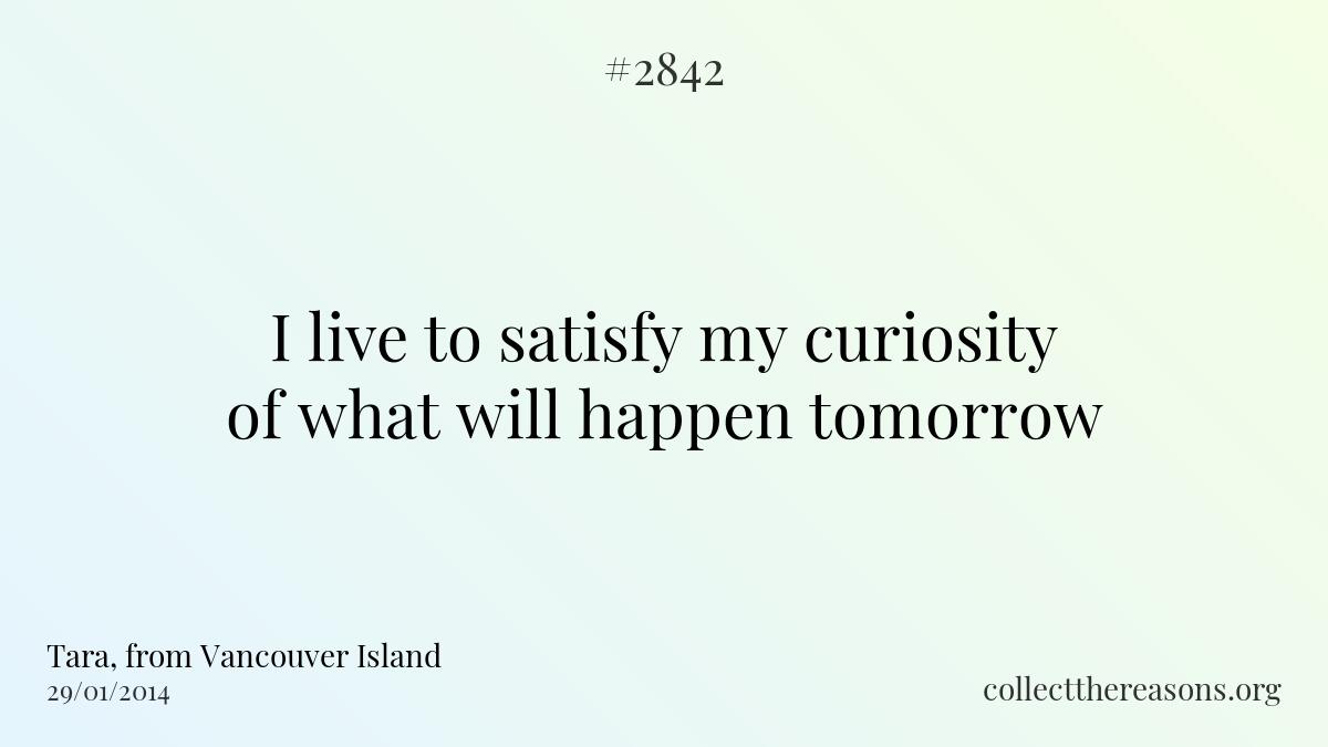 I live to satisfy my curiosity of what will happen tomorrow.