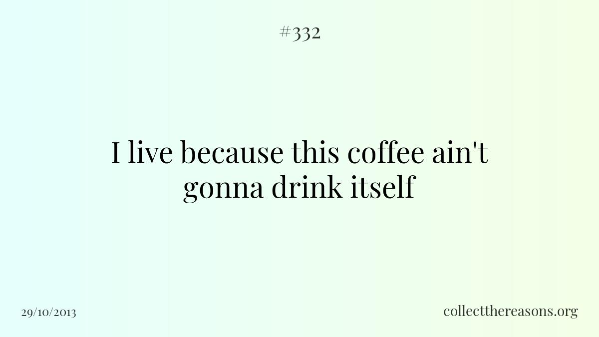 I live because this coffee ain't gonna drink itself.
