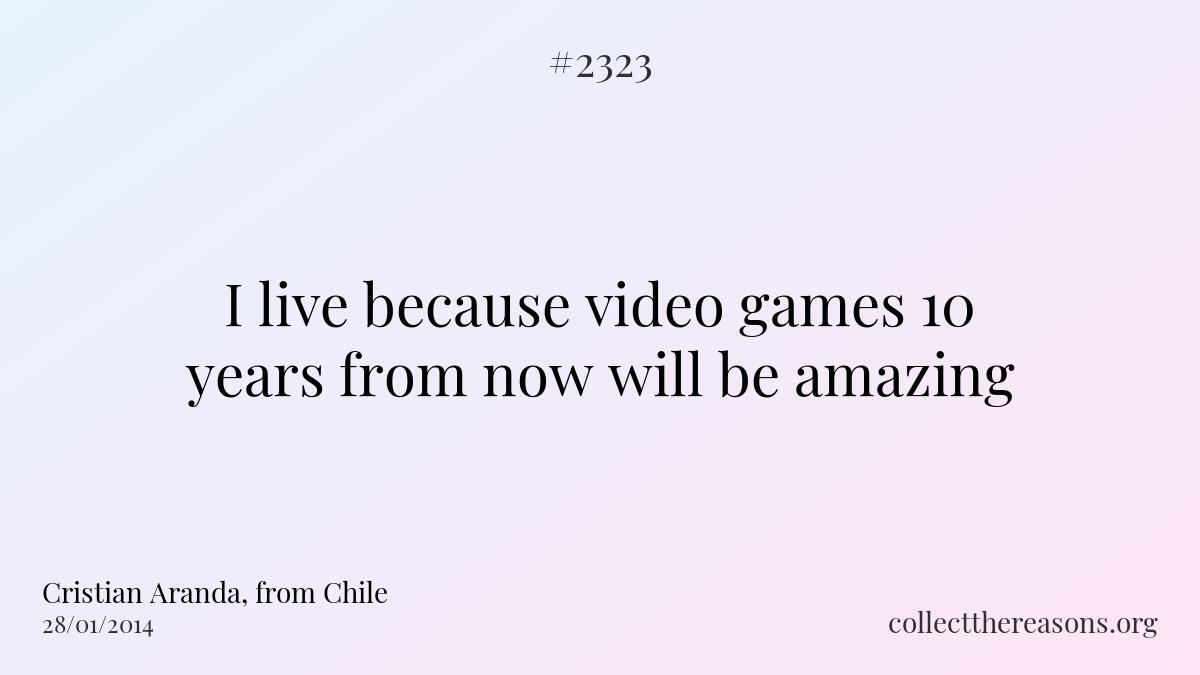 I live because video games 10 years from now will be amazing.