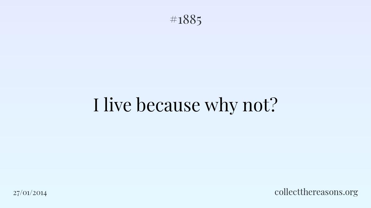I live because why not?