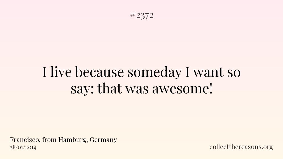 I live because someday i want so say: that was awesome!