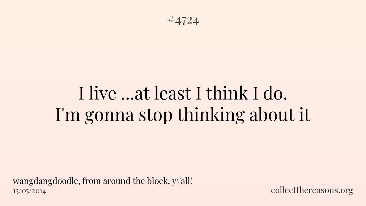 I live ...at least i think i do. i\'m gonna stop thinking about it.