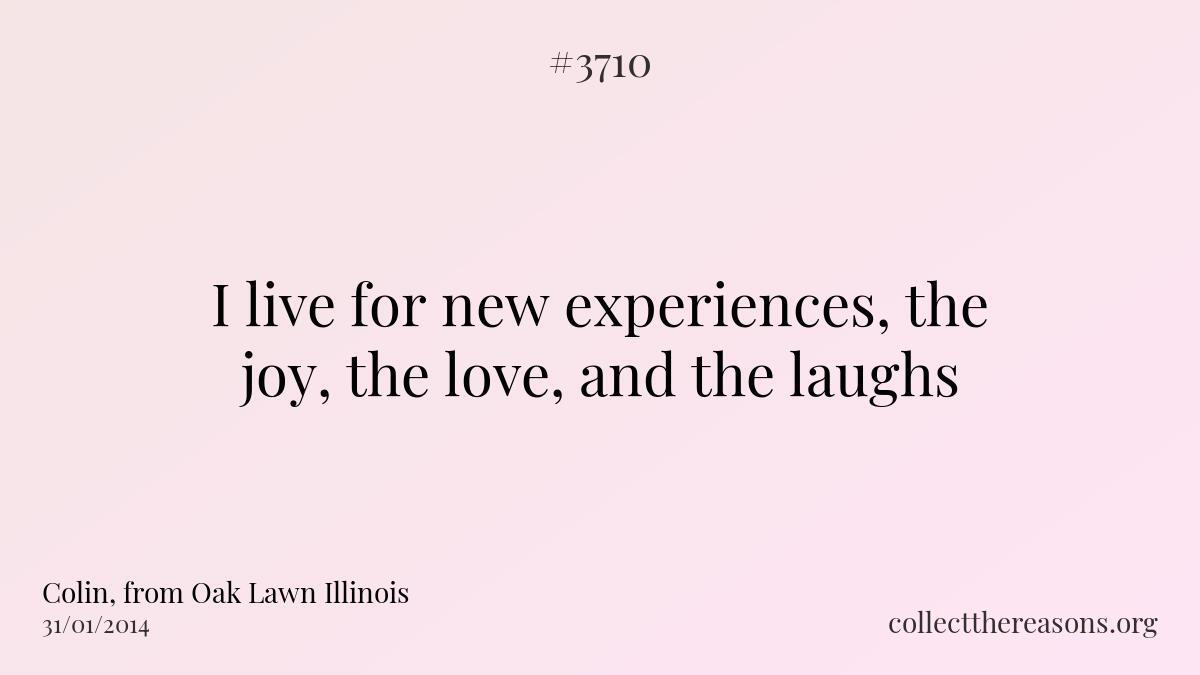 I live for new experiences, the joy, the love, and the laughs