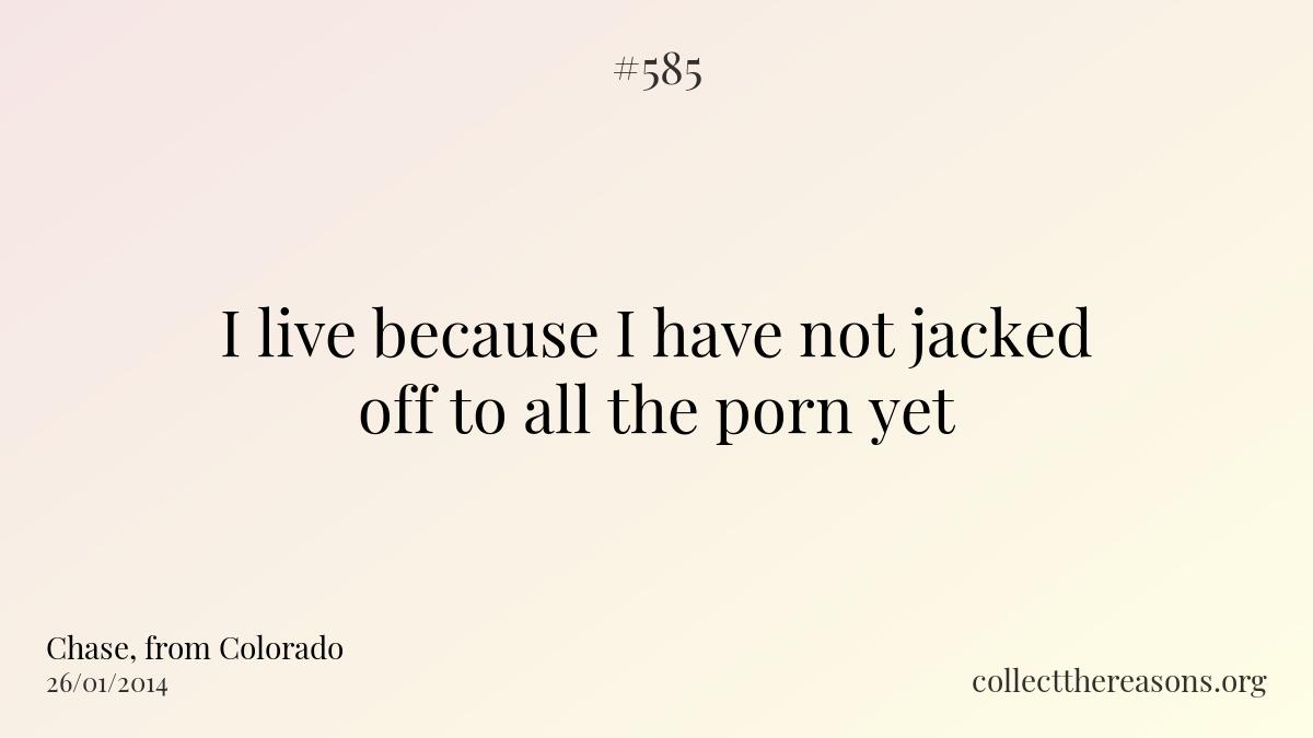 I live because i have not jacked off to all the porn yet