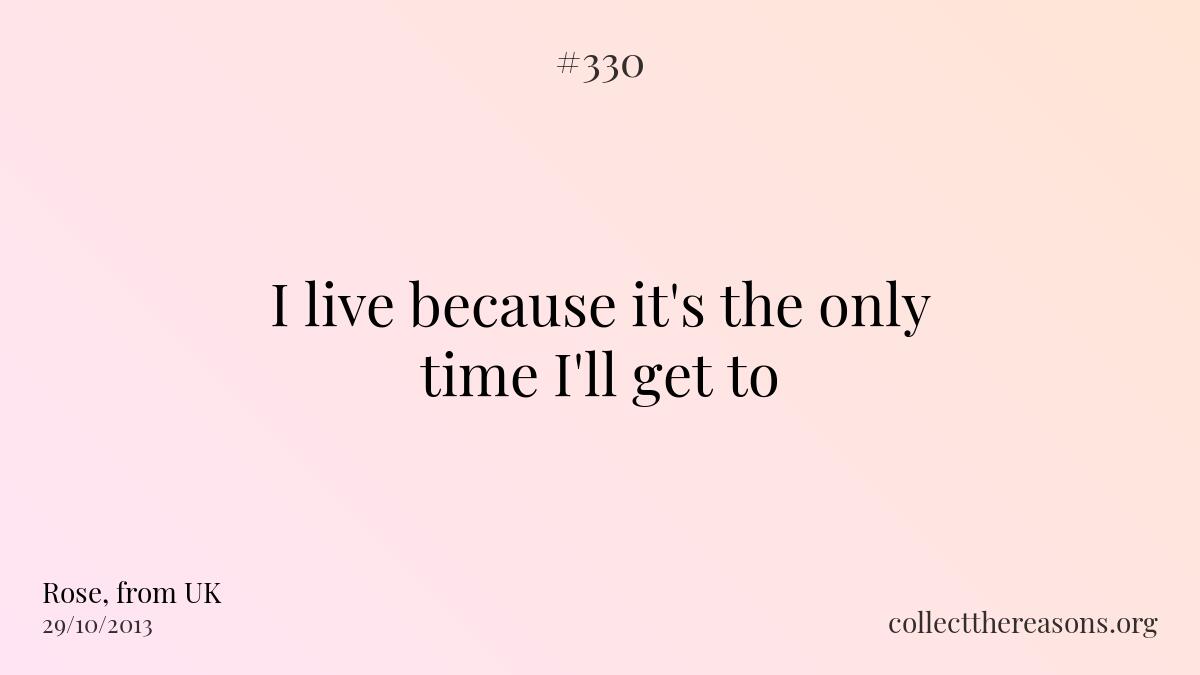 I live because it's the only time i'll get to